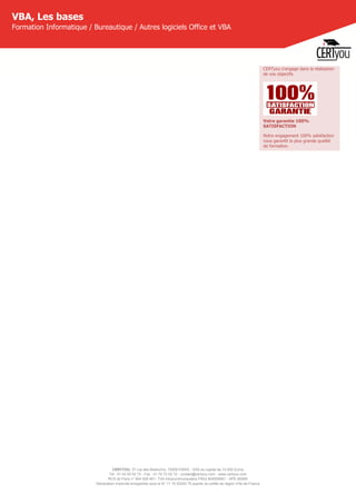 CERTYOU, 37 rue des Mathurins, 75008 PARIS - SAS au capital de 10 000 Euros
Tél : 01 42 93 52 72 - Fax : 01 70 72 02 72 - contact@certyou.com - www.certyou.com
RCS de Paris n° 804 509 461- TVA intracommunautaire FR03 804509461 - APE 8559A
Déclaration d’activité enregistrée sous le N° 11 75 52524 75 auprès du préfet de région d’Ile-de-France
VBA, Les bases
Formation Informatique / Bureautique / Autres logiciels Office et VBA
CERTyou s'engage dans la réalisation
de vos objectifs.
Votre garantie 100%
SATISFACTION
Notre engagement 100% satisfaction
vous garantit la plus grande qualité
de formation.
 