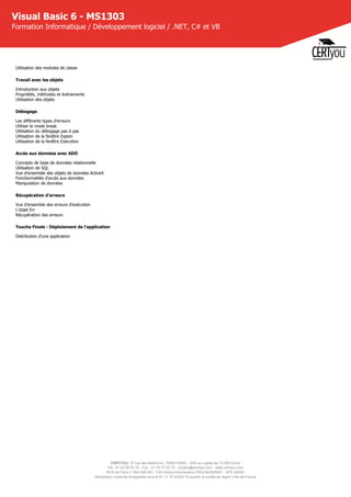 CERTYOU, 37 rue des Mathurins, 75008 PARIS - SAS au capital de 10 000 Euros
Tél : 01 42 93 52 72 - Fax : 01 70 72 02 72 - contact@certyou.com - www.certyou.com
RCS de Paris n° 804 509 461- TVA intracommunautaire FR03 804509461 - APE 8559A
Déclaration d’activité enregistrée sous le N° 11 75 52524 75 auprès du préfet de région d’Ile-de-France
Visual Basic 6 - MS1303
Formation Informatique / Développement logiciel / .NET, C# et VB
Utilisation des modules de classe
Travail avec les objets
Introduction aux objets
Propriétés, méthodes et événements
Utilisation des objets
Débogage
Les différents types d'erreurs
Utiliser le mode break
Utilisation du débogage pas à pas
Utilisation de la fenêtre Espion
Utilisation de la fenêtre Execution
Accès aux données avec ADO
Concepts de base de données relationnelle
Utilisation de SQL
Vue d'ensemble des objets de données ActiveX
Fonctionnalités d'accès aux données
Manipulation de données
Récupération d'erreurs
Vue d'ensemble des erreurs d'exécution
L'objet Err
Récupération des erreurs
Touche Finale : Déploiement de l'application
Distribution d'une application
 