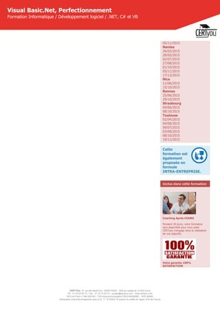 CERTYOU, 37 rue des Mathurins, 75008 PARIS - SAS au capital de 10 000 Euros
Tél : 01 42 93 52 72 - Fax : 01 70 72 02 72 - contact@certyou.com - www.certyou.com
RCS de Paris n° 804 509 461- TVA intracommunautaire FR03 804509461 - APE 8559A
Déclaration d’activité enregistrée sous le N° 11 75 52524 75 auprès du préfet de région d’Ile-de-France
Visual Basic.Net, Perfectionnement
Formation Informatique / Développement logiciel / .NET, C# et VB
05/11/2015
Nantes
26/03/2015
28/05/2015
02/07/2015
27/08/2015
01/10/2015
05/11/2015
17/12/2015
Nice
11/06/2015
15/10/2015
Rennes
25/06/2015
29/10/2015
Strasbourg
04/06/2015
08/10/2015
Toulouse
02/04/2015
04/06/2015
09/07/2015
03/09/2015
08/10/2015
19/11/2015
Cette
formation est
également
proposée en
formule
INTRA-ENTREPRISE.
Inclus dans cette formation
Coaching Après-COURS
Pendant 30 jours, votre formateur
sera disponible pour vous aider.
CERTyou s'engage dans la réalisation
de vos objectifs.
Votre garantie 100%
SATISFACTION
 