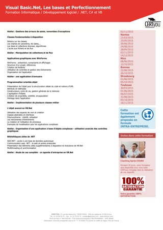 CERTYOU, 37 rue des Mathurins, 75008 PARIS - SAS au capital de 10 000 Euros
Tél : 01 42 93 52 72 - Fax : 01 70 72 02 72 - contact@certyou.com - www.certyou.com
RCS de Paris n° 804 509 461- TVA intracommunautaire FR03 804509461 - APE 8559A
Déclaration d’activité enregistrée sous le N° 11 75 52524 75 auprès du préfet de région d’Ile-de-France
Visual Basic.Net, Les bases et Perfectionnement
Formation Informatique / Développement logiciel / .NET, C# et VB
Atelier : Gestions des erreurs de saisie, remontées d'exceptions
Classes fondamentales à disposition
Notions sur les classes
Les chaînes de caractères, les dates,...
Les listes et collections diverses, algorithmes
L'accès aux fichiers et les flux
Atelier : Manipulation de collections et de flux
Applications graphiques avec WinForms
WinForms : présention, composants et affichages
Structure d'un projet, références
Création de fenêtres
Utilisation de contrôles et gestion des évènements
Organisation de l'application
Atelier : une application d'annuaire
Programmation orientée objet
Présentation de l'objet pour la structuration idéale du code et notions d'UML
Attributs et méthodes
Constructeurs, cycle de vie, gestion générale de la mémoire
L'agrégation d'objets
Création de propriétés, visibilité, encapsulation
Héritage dans l'application
Atelier : Implémentation de plusieurs classes métier
L'objet avancé en VB.Net
Utilisation des espaces de nom et création
Classes abstraites et interfaces
Polymorphisme : intérêt, utilisation
Les mécanismes d'événements
La création et l'utilisation de processus
Exemples de modélisation pour les applications complexes
Atelier : Organisation d'une application à base d'objets complexes - utilisation avancée des contrôles
graphiques
Bibliothèques utiles de .NET
ADO.NET : accès à une base de données quelconque
Communication avec .NET : le web et autres protocoles
Présentation des éléments utiles supplémentaires à disposition et évolutions de VB.Net
Multithreading et synchronisation
Atelier : étude de cas complète - un agenda d'entreprise en VB.Net
02/11/2015
Nantes
23/03/2015
25/05/2015
29/06/2015
24/08/2015
28/09/2015
02/11/2015
14/12/2015
Nice
08/06/2015
12/10/2015
Rennes
22/06/2015
26/10/2015
Strasbourg
01/06/2015
05/10/2015
Toulouse
30/03/2015
01/06/2015
06/07/2015
31/08/2015
05/10/2015
16/11/2015
Cette
formation est
également
proposée en
formule
INTRA-ENTREPRISE.
Inclus dans cette formation
Coaching Après-COURS
Pendant 30 jours, votre formateur
sera disponible pour vous aider.
CERTyou s'engage dans la réalisation
de vos objectifs.
Votre garantie 100%
SATISFACTION
 