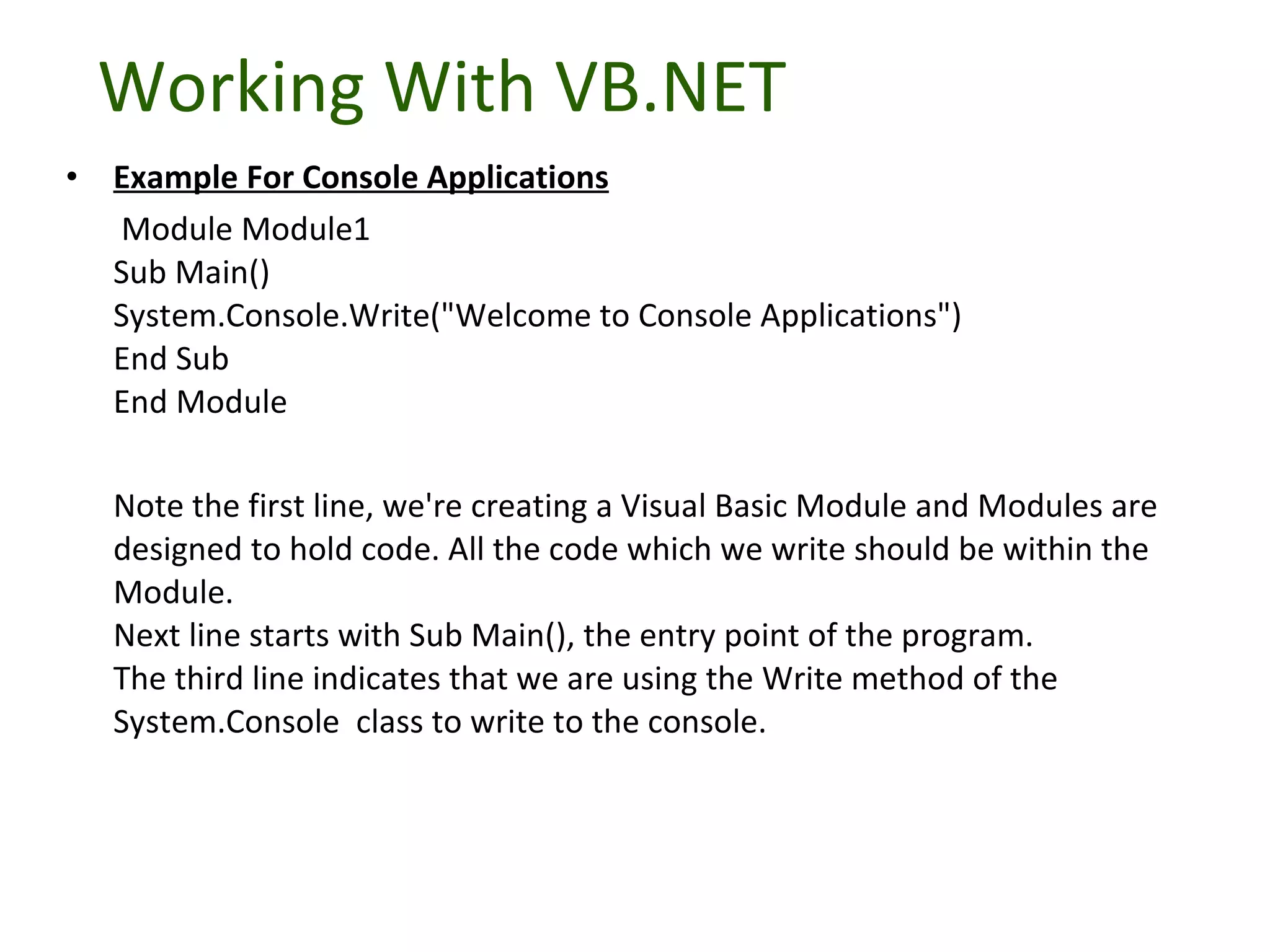 Working With VB.NET Example For Console Applications   Module Module1 Sub Main() System.Console.Write(&quot;Welcome to Console Applications&quot;) End Sub End Module  Note the first line, we're creating a Visual Basic Module and Modules are designed to hold code. All the code which we write should be within the Module. Next line starts with Sub Main(), the entry point of the program. The third line indicates that we are using the Write method of the System.Console  class to write to the console. 