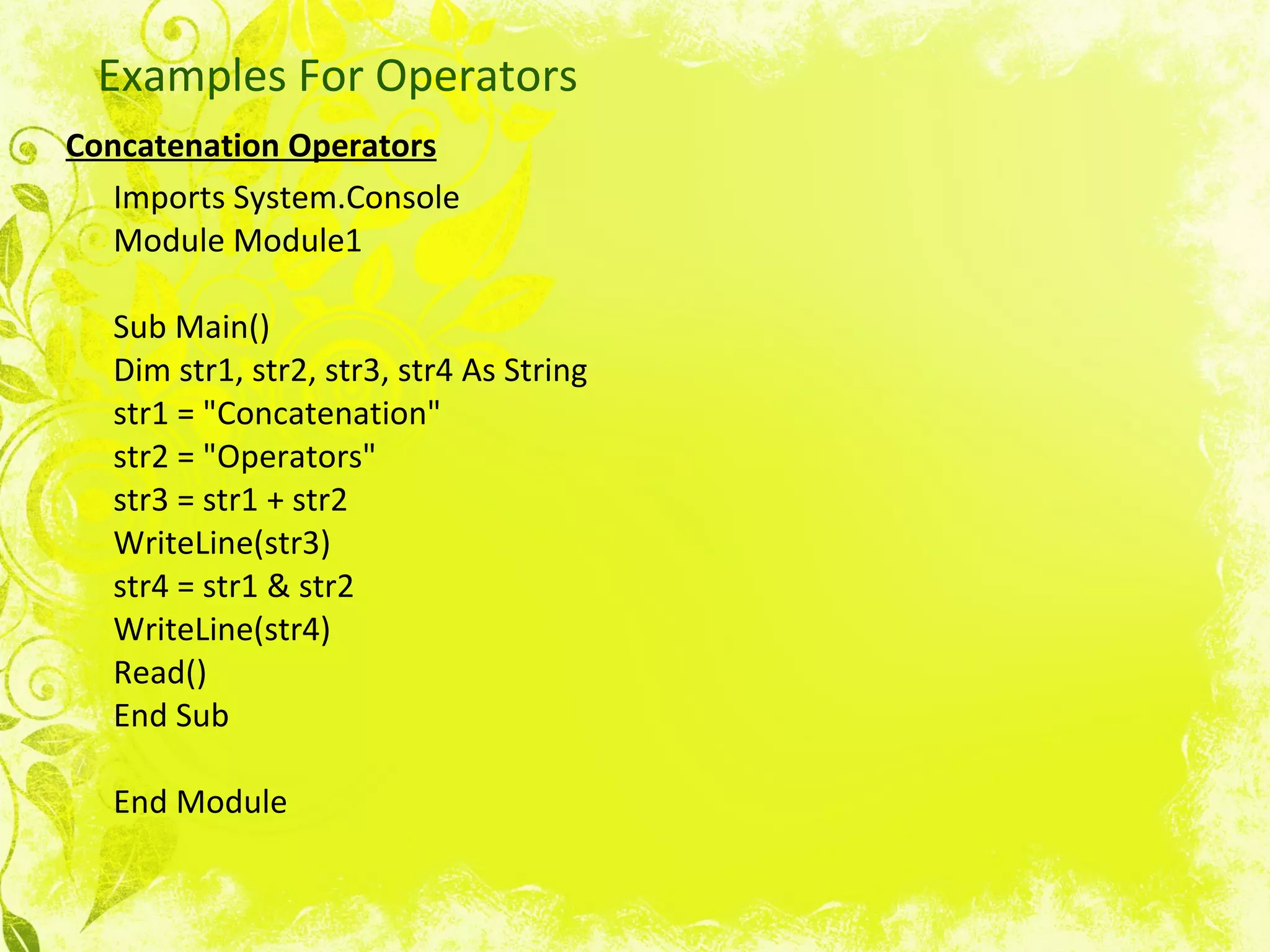 Examples For Operators Concatenation Operators   Imports System.Console Module Module1 Sub Main() Dim str1, str2, str3, str4 As String str1 = &quot;Concatenation&quot; str2 = &quot;Operators&quot; str3 = str1 + str2 WriteLine(str3) str4 = str1 & str2 WriteLine(str4) Read() End Sub End Module  