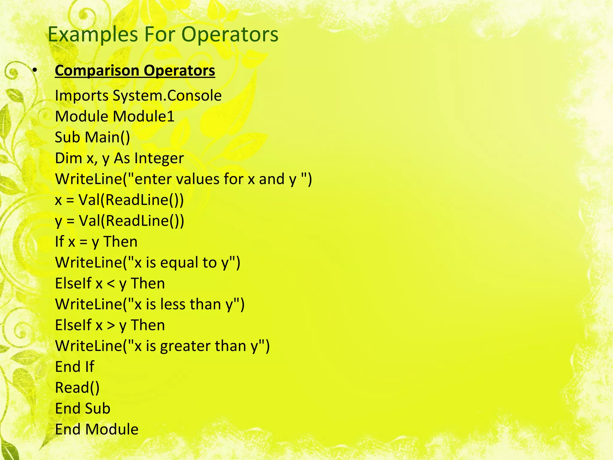 Examples For Operators Comparison Operators   Imports System.Console Module Module1 Sub Main() Dim x, y As Integer WriteLine(&quot;enter values for x and y &quot;) x = Val(ReadLine()) y = Val(ReadLine()) If x = y Then WriteLine(&quot;x is equal to y&quot;) ElseIf x < y Then WriteLine(&quot;x is less than y&quot;) ElseIf x > y Then WriteLine(&quot;x is greater than y&quot;) End If Read() End Sub End Module  