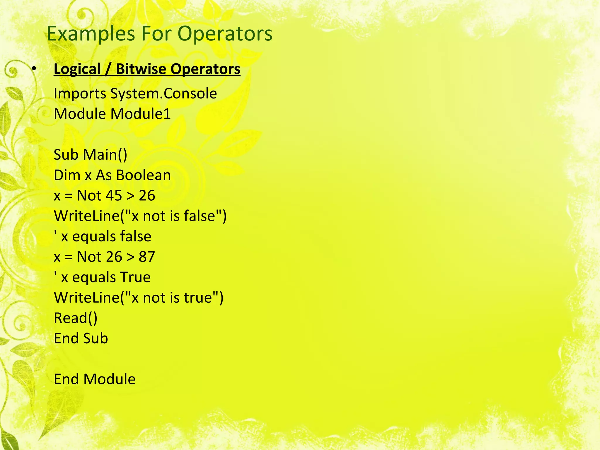 Examples For Operators Logical / Bitwise Operators   Imports System.Console Module Module1 Sub Main() Dim x As Boolean x = Not 45 > 26 WriteLine(&quot;x not is false&quot;) ' x equals false x = Not 26 > 87 ' x equals True WriteLine(&quot;x not is true&quot;) Read() End Sub End Module  