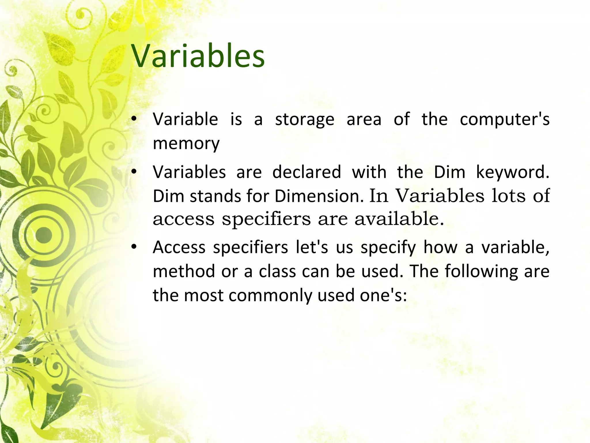 Variables Variable is a storage area of the computer's memory Variables are declared with the Dim keyword. Dim stands for Dimension.  In Variables lots of access specifiers are available. Access specifiers let's us specify how a variable, method or a class can be used. The following are the most commonly used one's:  