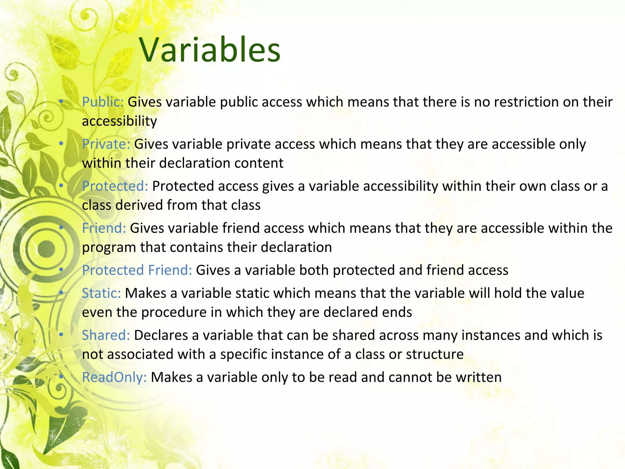Variables Public:  Gives variable public access which means that there is no restriction on their accessibility Private:  Gives variable private access which means that they are accessible only within their declaration content Protected:  Protected access gives a variable accessibility within their own class or a class derived from that class Friend:  Gives variable friend access which means that they are accessible within the program that contains their declaration Protected Friend:  Gives a variable both protected and friend access Static:  Makes a variable static which means that the variable will hold the value even the procedure in which they are declared ends Shared:  Declares a variable that can be shared across many instances and which is not associated with a specific instance of a class or structure ReadOnly:  Makes a variable only to be read and cannot be written  