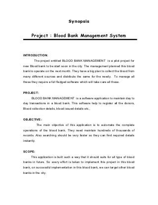 Synopsis


      Project : Blood Bank Management System



INTRODUCTION:
         The project entitled BLOOD BANK MANAGEMENT is a pilot project for
new Blood bank to be start soon in the city. The management planned this blood
bank to operate on the next month. They have a big plan to collect the blood from
many different sources and distribute the same for the needy. To manage all
these they require a full fledged software which will take care all these.


PROJECT:
      BLOOD BANK MANAGEMENT is a software application to maintain day to
day transactions in a blood bank. This software help to register all the donors,
Blood collection details, blood issued details etc.,


OBJECTIVE:
             The main objective of this application is to automate the complete
operations of the blood bank. They need maintain hundreds of thousands of
records. Also searching should be very faster so they can find required details
instantly.


SCOPE:
      This application is built such a way that it should suits for all type of blood
banks in future. So every effort is taken to implement this project in this blood
bank, on successful implementation in this blood bank, we can target other blood
banks in the city.
 
