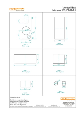 A L T O - F A L A N T E S 
23,5 
Dimensões em cm. 
11,5 
28,0 
Devido aos avanços tecnológicos, 
reservamos-nos o direito de inserir 
modificações sem prévio aviso. 
8,5 
ELETRÔNICA SELENIUM S.A. 
BR 386 Km 435 - CEP: 92.480-000 
Nova Santa Rita - RS - Brasil 
Tel.: (51) 479-4000 
Fax: (51) 479-1150 
www.selenium.com.br 
10 Ø 
SELENIUM USA 
USA 
www.seleniumloudspeakers.com 
SELENIUM EUROPE 
Germany 
www.seleniumloudspeakers.com 
A L T O - F A L A N T E S 
03/03 - Rev.: 01 - Página: 4/4 
Vented-Box 
Modelo: VB10MB-A1 
Ítem 3 
6,0 
Qtde: 1 peça 
Ítem 4 
Qtde: 1 peça 
6,0 
F:CAIXAS ACÚSTICASVENTED-BOXVB10MB-A1VB10MB-A1 
62,0 
11,5 
5,8 
62,0 
28,0 
23,0 Ø 
10 ,0 Ø 
32,0 
24,5 
62,0 
24,5 
28,0 
17,5 
Ítem 6 
Qtde: 1 peça 
Ítem 1 
Qtde: 2 peças 
Ítem 2 
Qtde: 2 peças 
Ítem 5 
Qtde: 1 peça 
