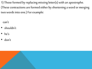 1) Those formed by replacing missing letter(s) with an apostrophe. 
(These contractions are formed either by shortening a word or merging 
two words into one.) For example: 
can't 
• shouldn't 
• he's 
• don’t 
 