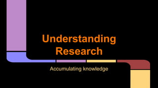 Understanding 
Research 
Accumulating knowledge 
 