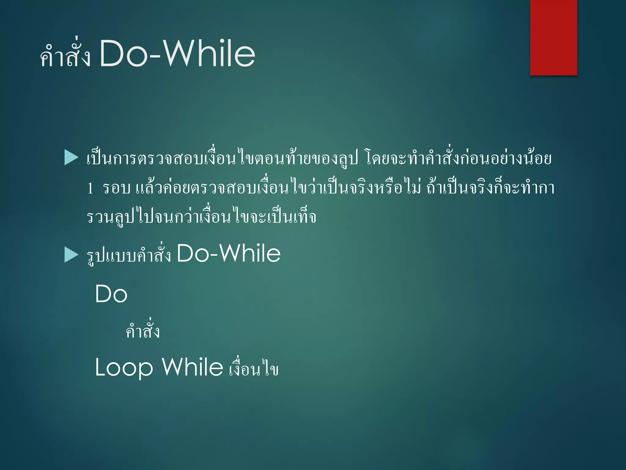คำสั่ง Do-While
 เป็นกำรตรวจสอบเงื่อนไขตอนท้ำยของลูป โดยจะทำคำสั่งก่อนอย่ำงน้อย
1 รอบ แล้วค่อยตรวจสอบเงื่อนไขว่ำเป็นจริงหรือไม่ ถ้ำเป็นจริงก็จะทำกำ
รวนลูปไปจนกว่ำเงื่อนไขจะเป็นเท็จ
 รูปแบบคำสั่ง Do-While
Do
คำสั่ง
Loop While เงื่อนไข
 