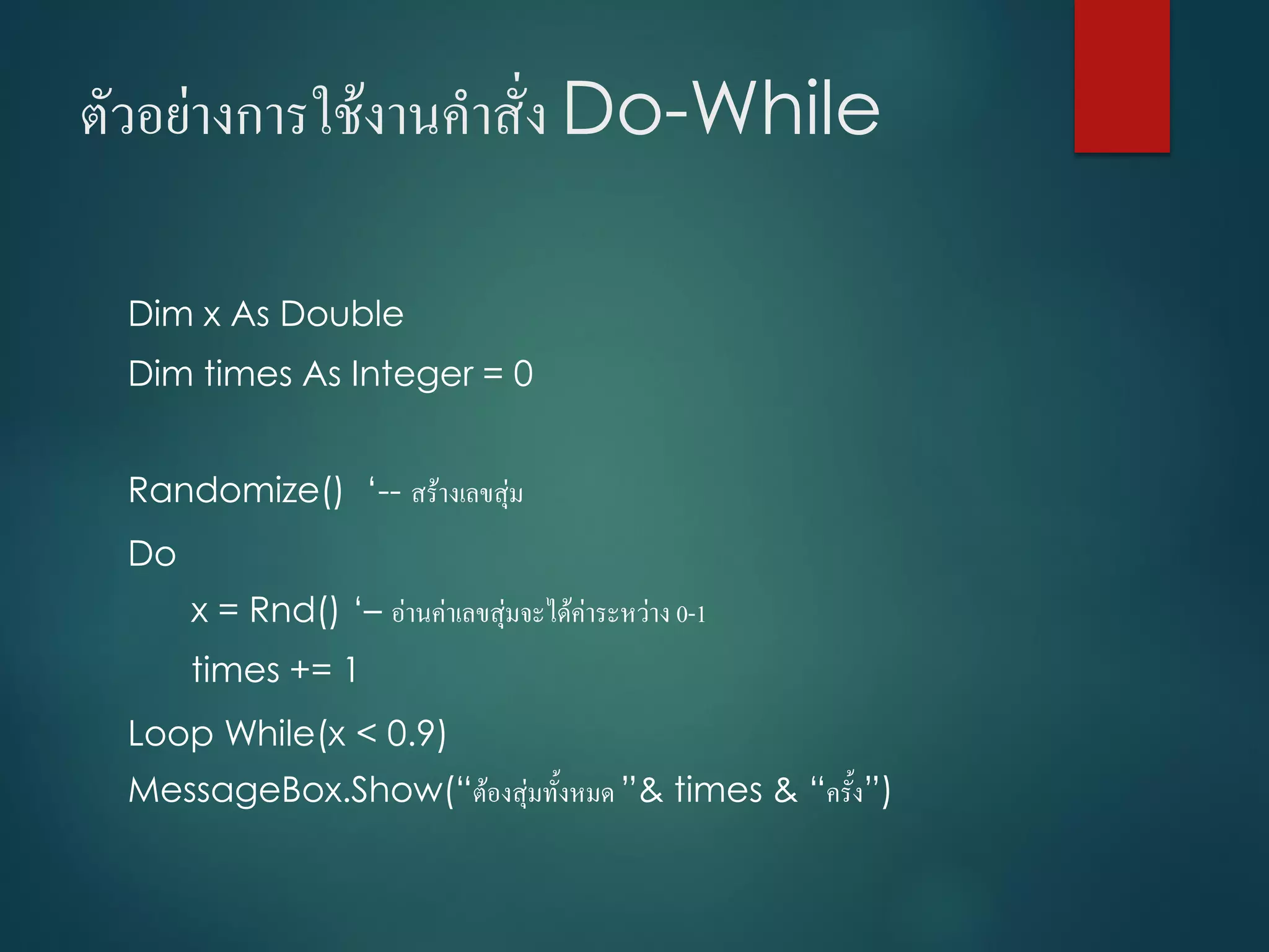 ตัวอย่ำงกำรใช้งำนคำสั่ง Do-While
Dim x As Double
Dim times As Integer = 0
Randomize() ‘-- สร้ำงเลขสุ่ม
Do
x = Rnd() ‘– อ่ำนค่ำเลขสุ่มจะได้ค่ำระหว่ำง 0-1
times += 1
Loop While(x < 0.9)
MessageBox.Show(“ต้องสุ่มทั้งหมด ”& times & “ครั้ง”)
 