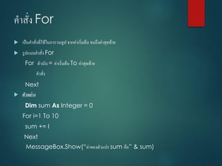 คำสั่ง For
 เป็นคำสั่งที่ใช้ในกำรวนลูป จำกค่ำเริ่มต้น จนถึงค่ำสุดท้ำย
 รูปแบบคำสั่ง For
For ตัวนับ = ค่ำเริ่มต้น To ค่ำสุดท้ำย
คำสั่ง
Next
 ตัวอย่าง
Dim sum As Integer = 0
For i=1 To 10
sum += I
Next
MessageBox.Show(“ค่ำของตัวแปร sum คือ” & sum)
 