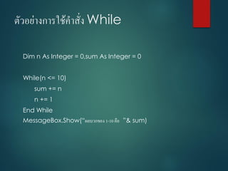 ตัวอย่ำงกำรใช้คำสั่ง While
Dim n As Integer = 0,sum As Integer = 0
While(n <= 10)
sum += n
n += 1
End While
MessageBox.Show(“ผลบวกของ 1-10 คือ ”& sum)
 