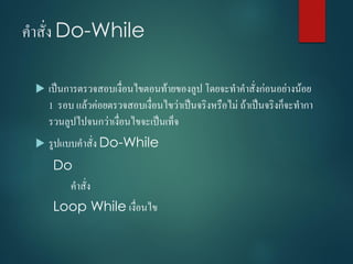 คำสั่ง Do-While
 เป็นกำรตรวจสอบเงื่อนไขตอนท้ำยของลูป โดยจะทำคำสั่งก่อนอย่ำงน้อย
1 รอบ แล้วค่อยตรวจสอบเงื่อนไขว่ำเป็นจริงหรือไม่ ถ้ำเป็นจริงก็จะทำกำ
รวนลูปไปจนกว่ำเงื่อนไขจะเป็นเท็จ
 รูปแบบคำสั่ง Do-While
Do
คำสั่ง
Loop While เงื่อนไข
 
