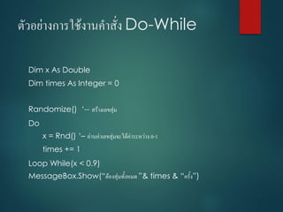 ตัวอย่ำงกำรใช้งำนคำสั่ง Do-While
Dim x As Double
Dim times As Integer = 0
Randomize() ‘-- สร้ำงเลขสุ่ม
Do
x = Rnd() ‘– อ่ำนค่ำเลขสุ่มจะได้ค่ำระหว่ำง 0-1
times += 1
Loop While(x < 0.9)
MessageBox.Show(“ต้องสุ่มทั้งหมด ”& times & “ครั้ง”)
 