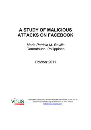 A STUDY OF MALICIOUS
ATTACKS ON FACEBOOK

   Maria Patricia M. Revilla
   Commtouch, Philippines


              October 2011




    Copyright is held by Virus Bulletin Ltd, but made available on this site for
           personal use free of charge by permission of Virus Bulletin
                           (http://www.virusbtn.com).
 