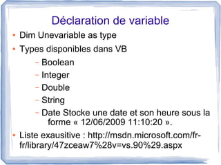 Déclaration de variable
●

Dim Unevariable as type

●

Types disponibles dans VB
Boolean
– Integer
– Double
– String
– Date Stocke une date et son heure sous la
forme « 12/06/2009 11:10:20 ».
Liste exausitive : http://msdn.microsoft.com/frfr/library/47zceaw7%28v=vs.90%29.aspx
–

●

 
