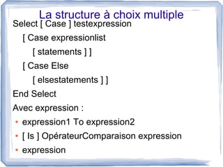 La structure à choix multiple

Select [ Case ] testexpression
[ Case expressionlist
[ statements ] ]
[ Case Else
[ elsestatements ] ]
End Select
Avec expression :
●

expression1 To expression2

●

[ Is ] OpérateurComparaison expression

●

expression

 
