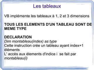 Les tableaux
VB implémente les tableaux à 1, 2 et 3 dimensions
TOUS LES ELEMENTS D'UN TABLEAU SONT DE
MEME TYPE
DECLARATION
Dim montableau(index) as type
Cette instruction crée un tableau ayant index+1
éléments
L' accès aux élements d'indice i se fait par
montableau(i)

 