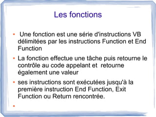 Les fonctions
●

●

●

●

Une fonction est une série d'instructions VB
délimitées par les instructions Function et End
Function
La fonction effectue une tâche puis retourne le
contrôle au code appelant et retourne
également une valeur
ses instructions sont exécutées jusqu'à la
première instruction End Function, Exit
Function ou Return rencontrée.

 