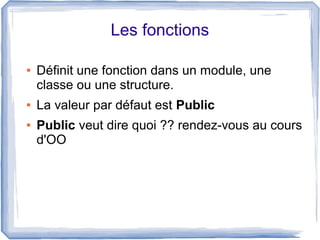 Les fonctions
●

●
●

Définit une fonction dans un module, une
classe ou une structure.
La valeur par défaut est Public
Public veut dire quoi ?? rendez-vous au cours
d'OO

 