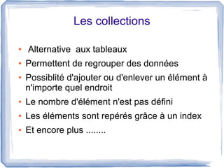 Les collections
●
●
●

Alternative aux tableaux
Permettent de regrouper des données
Possiblité d'ajouter ou d'enlever un élément à
n'importe quel endroit

●

Le nombre d'élément n'est pas défini

●

Les éléments sont repérés grâce à un index

●

Et encore plus ........

 
