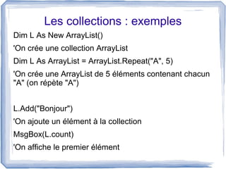 Les collections : exemples
'On crée une collection ArrayList
Dim L As ArrayList = ArrayList.Repeat("A", 5)
'On crée une ArrayList de 5 éléments contenant chacun
"A" (on répète "A")
L.Add("Bonjour")
'On ajoute un élément à la collection
MsgBox(L.count)
'On affiche le premier élément

 