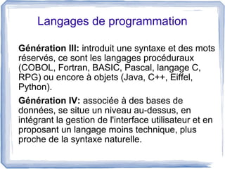 Langages de programmation
Génération III: introduit une syntaxe et des mots
réservés, ce sont les langages procéduraux
(COBOL, Fortran, BASIC, Pascal, langage C,
RPG) ou encore à objets (Java, C++, Eiffel,
Python).
Génération IV: associée à des bases de
données, se situe un niveau au-dessus, en
intégrant la gestion de l'interface utilisateur et en
proposant un langage moins technique, plus
proche de la syntaxe naturelle.

 