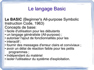 Le langage Basic
Le BASIC (Beginner's All-purpose Symbolic
Instruction Code, 1963)
Concepts de base:

facile d'utilisation pour les débutants
● un langage généraliste (All-purpose) ;
● autoriser l'ajout de fonctionnalités pour les
● interactif ;
● fournir des messages d'erreur clairs et conviviaux ;
● avoir un délai de réaction faible pour les petits
programmes ;
● Indépendant du matériel
● isoler l'utilisateur du système d'exploitation.
●

 