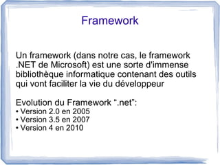 Framework
Un framework (dans notre cas, le framework
.NET de Microsoft) est une sorte d'immense
bibliothèque informatique contenant des outils
qui vont faciliter la vie du développeur
Evolution du Framework “.net”:
Version 2.0 en 2005
● Version 3.5 en 2007
● Version 4 en 2010
●

 