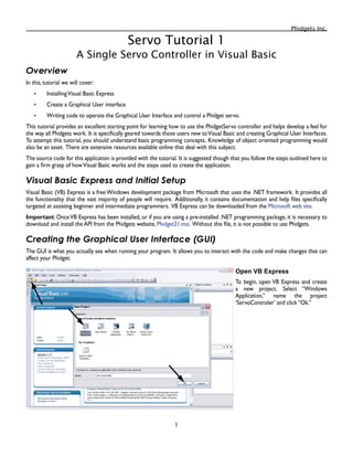 Phidgets Inc.

Servo Tutorial 1
A Single Servo Controller in Visual Basic
Overview
In this, tutorial we will cover:
InstallingVisual Basic Express
Create a Graphical User interface
Writing code to operate the Graphical User Interface and control a Phidget servo.
This tutorial provides an excellent starting point for learning how to use the PhidgetServo controller and helps develop a feel for
the way all Phidgets work. It is specifically geared towards those users new toVisual Basic and creating Graphical User Interfaces.
To attempt this tutorial, you should understand basic programming concepts. Knowledge of object oriented programming would
also be an asset. There are extensive resources available online that deal with this subject.
The source code for this application is provided with the tutorial. It is suggested though that you follow the steps outlined here to
gain a firm grasp of howVisual Basic works and the steps used to create the application.
Visual Basic Express and Initial Setup
Visual Basic (VB) Express is a free Windows development package from Microsoft that uses the .NET framework. It provides all
the functionality that the vast majority of people will require. Additionally, it contains documentation and help files specifically
targeted at assisting beginner and intermediate programmers. VB Express can be downloaded from the Microsoft web site.
Important: OnceVB Express has been installed, or if you are using a pre-installed .NET programming package, it is necessary to
download and install the API from the Phidgets website, Phidget21.msi. Without this file, it is not possible to use Phidgets.
Creating the Graphical User Interface (GUI)
The GUI is what you actually see when running your program. It allows you to interact with the code and make changes that can
affect your Phidget.
Open VB Express
To begin, open VB Express and create
a new project. Select “Windows
Application,” name the project
‘ServoControler’ and click “Ok.”
•
•
•
 