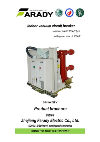 Indoor vacuum circuit breaker
---similar to ABB VD4/P type
---Replace size of VD4/P
6Kv to 24kV
Product brochure
2009/4
Zhejiang Farady Electric Co., Ltd.
ISO9001&ISO14001 certificated enterprise
COMMITTED TO BE BETTER POWER
 