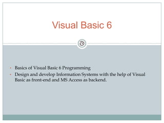 • Basics of Visual Basic 6 Programming
• Design and develop Information Systems with the help of Visual
Basic as front-end and MS Access as backend.
Visual Basic 6
 