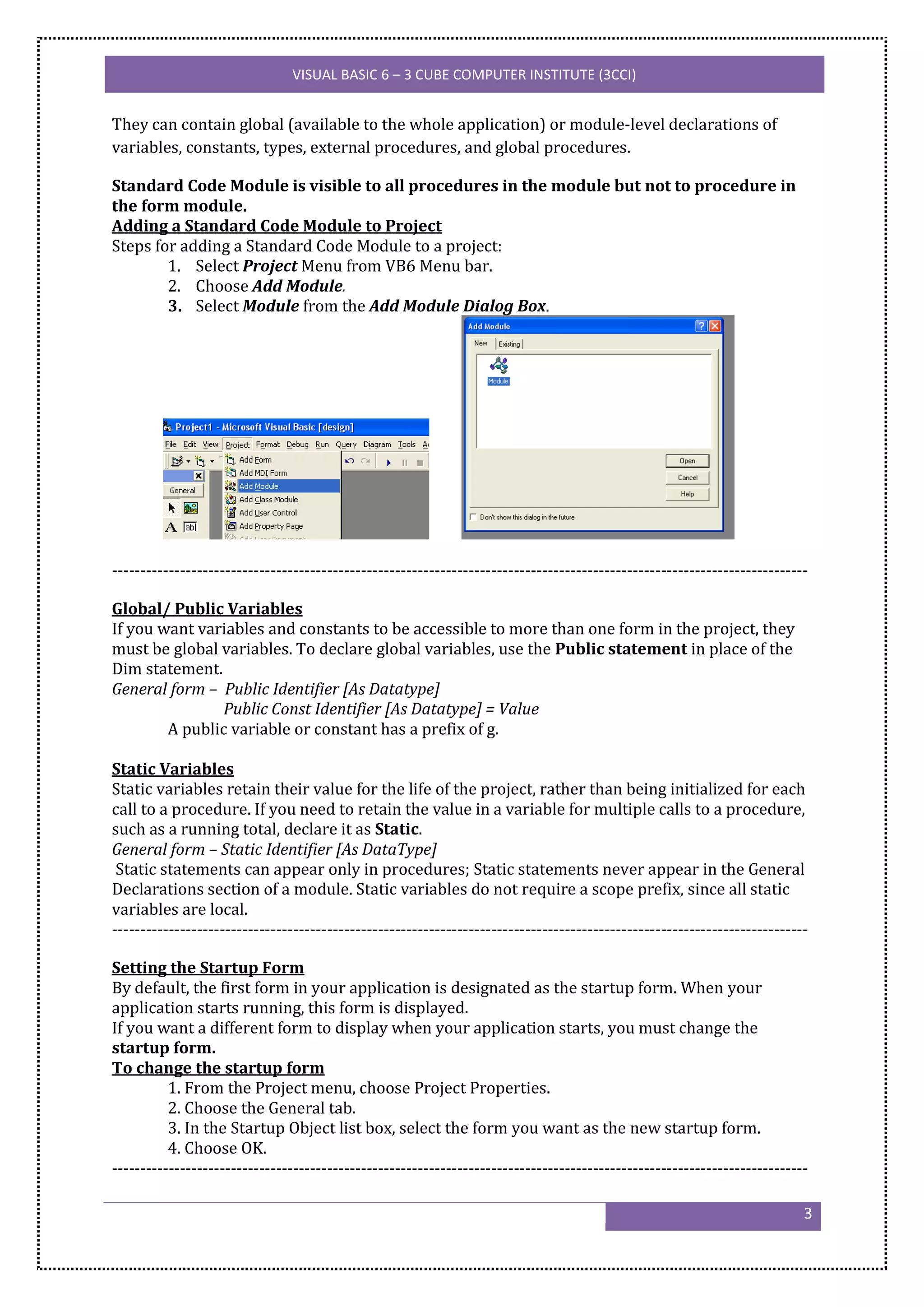 VISUAL BASIC 6 – 3 CUBE COMPUTER INSTITUTE (3CCI)


They can contain global (available to the whole application) or module-level declarations of
variables, constants, types, external procedures, and global procedures.

Standard Code Module is visible to all procedures in the module but not to procedure in
the form module.
Adding a Standard Code Module to Project
Steps for adding a Standard Code Module to a project:
        1. Select Project Menu from VB6 Menu bar.
        2. Choose Add Module.
        3. Select Module from the Add Module Dialog Box.




---------------------------------------------------------------------------------------------------------------------------

Global/ Public Variables
If you want variables and constants to be accessible to more than one form in the project, they
must be global variables. To declare global variables, use the Public statement in place of the
Dim statement.
General form – Public Identifier [As Datatype]
               Public Const Identifier [As Datatype] = Value
        A public variable or constant has a prefix of g.

Static Variables
Static variables retain their value for the life of the project, rather than being initialized for each
call to a procedure. If you need to retain the value in a variable for multiple calls to a procedure,
such as a running total, declare it as Static.
General form – Static Identifier [As DataType]
 Static statements can appear only in procedures; Static statements never appear in the General
Declarations section of a module. Static variables do not require a scope prefix, since all static
variables are local.
---------------------------------------------------------------------------------------------------------------------------

Setting the Startup Form
By default, the first form in your application is designated as the startup form. When your
application starts running, this form is displayed.
If you want a different form to display when your application starts, you must change the
startup form.
To change the startup form
          1. From the Project menu, choose Project Properties.
          2. Choose the General tab.
          3. In the Startup Object list box, select the form you want as the new startup form.
          4. Choose OK.
---------------------------------------------------------------------------------------------------------------------------

                                                                                                                          3
 