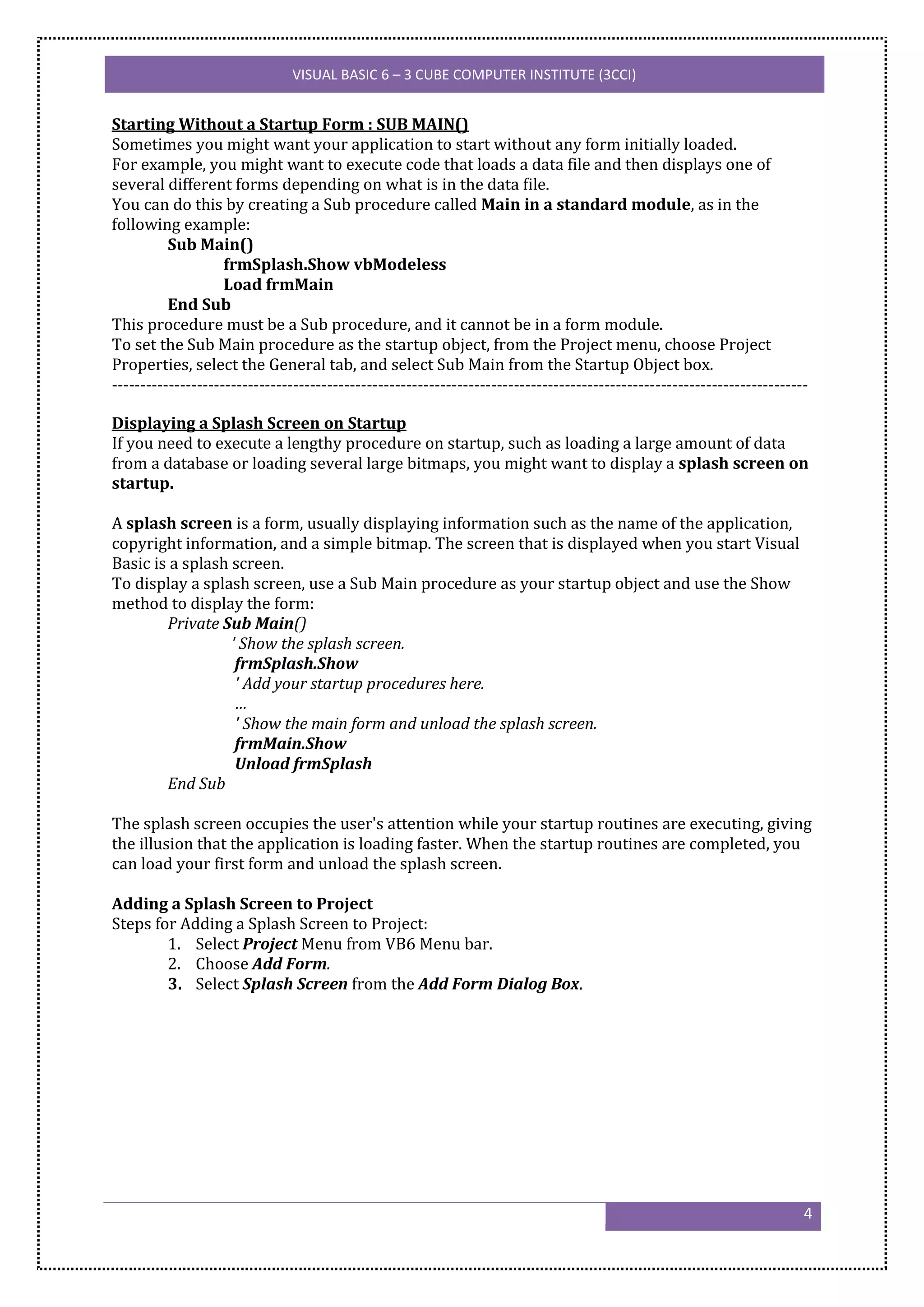 VISUAL BASIC 6 – 3 CUBE COMPUTER INSTITUTE (3CCI)


Starting Without a Startup Form : SUB MAIN()
Sometimes you might want your application to start without any form initially loaded.
For example, you might want to execute code that loads a data file and then displays one of
several different forms depending on what is in the data file.
You can do this by creating a Sub procedure called Main in a standard module, as in the
following example:
          Sub Main()
                    frmSplash.Show vbModeless
                    Load frmMain
          End Sub
This procedure must be a Sub procedure, and it cannot be in a form module.
To set the Sub Main procedure as the startup object, from the Project menu, choose Project
Properties, select the General tab, and select Sub Main from the Startup Object box.
---------------------------------------------------------------------------------------------------------------------------

Displaying a Splash Screen on Startup
If you need to execute a lengthy procedure on startup, such as loading a large amount of data
from a database or loading several large bitmaps, you might want to display a splash screen on
startup.

A splash screen is a form, usually displaying information such as the name of the application,
copyright information, and a simple bitmap. The screen that is displayed when you start Visual
Basic is a splash screen.
To display a splash screen, use a Sub Main procedure as your startup object and use the Show
method to display the form:
        Private Sub Main()
                  ' Show the splash screen.
                   frmSplash.Show
                   ' Add your startup procedures here.
                   …
                   ' Show the main form and unload the splash screen.
                   frmMain.Show
                   Unload frmSplash
        End Sub

The splash screen occupies the user's attention while your startup routines are executing, giving
the illusion that the application is loading faster. When the startup routines are completed, you
can load your first form and unload the splash screen.

Adding a Splash Screen to Project
Steps for Adding a Splash Screen to Project:
        1. Select Project Menu from VB6 Menu bar.
        2. Choose Add Form.
        3. Select Splash Screen from the Add Form Dialog Box.




                                                                                                                          4
 