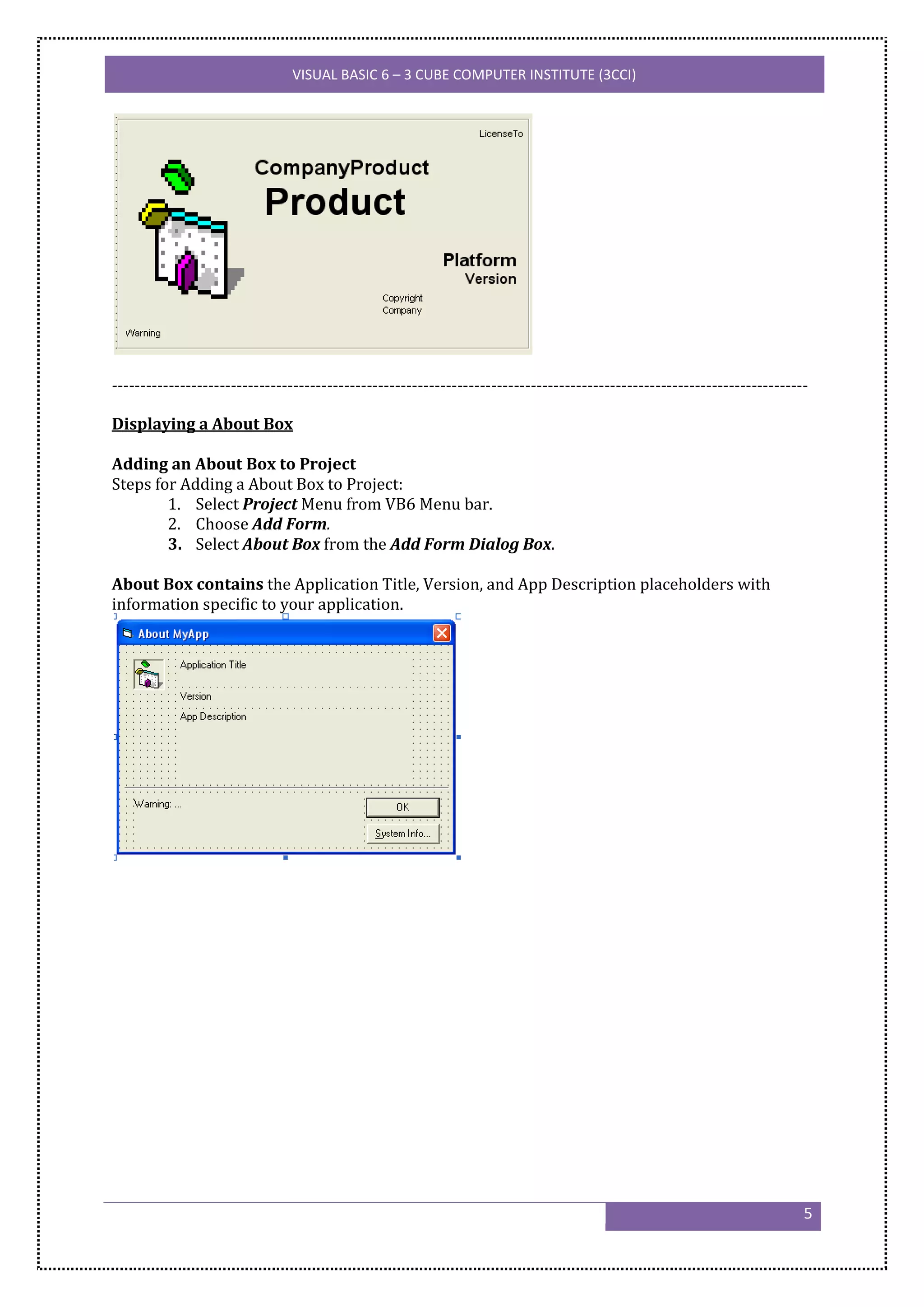 VISUAL BASIC 6 – 3 CUBE COMPUTER INSTITUTE (3CCI)




---------------------------------------------------------------------------------------------------------------------------

Displaying a About Box

Adding an About Box to Project
Steps for Adding a About Box to Project:
        1. Select Project Menu from VB6 Menu bar.
        2. Choose Add Form.
        3. Select About Box from the Add Form Dialog Box.

About Box contains the Application Title, Version, and App Description placeholders with
information specific to your application.




                                                                                                                          5
 