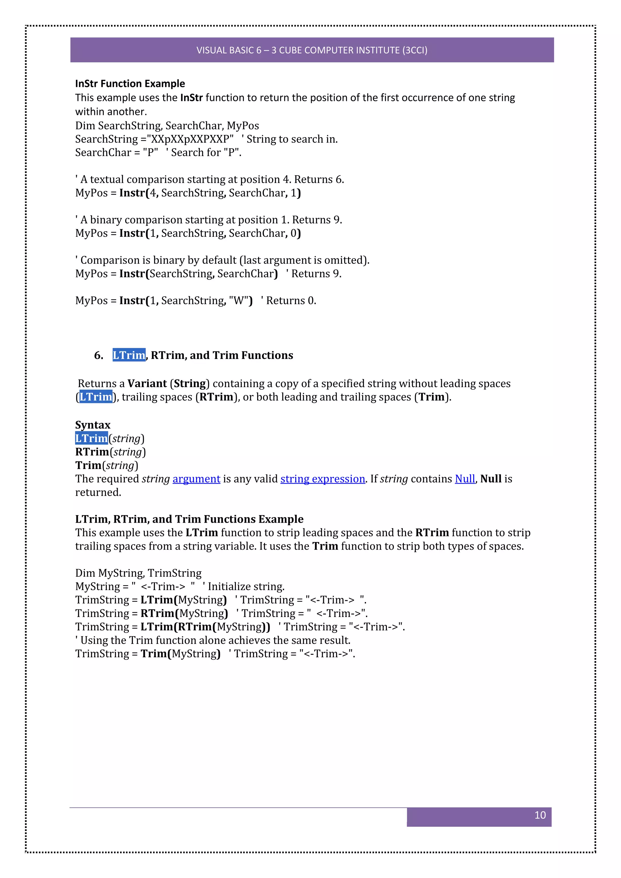 VISUAL BASIC 6 – 3 CUBE COMPUTER INSTITUTE (3CCI)


InStr Function Example
This example uses the InStr function to return the position of the first occurrence of one string
within another.
Dim SearchString, SearchChar, MyPos
SearchString ="XXpXXpXXPXXP" ' String to search in.
SearchChar = "P" ' Search for "P".

' A textual comparison starting at position 4. Returns 6.
MyPos = Instr(4, SearchString, SearchChar, 1)

' A binary comparison starting at position 1. Returns 9.
MyPos = Instr(1, SearchString, SearchChar, 0)

' Comparison is binary by default (last argument is omitted).
MyPos = Instr(SearchString, SearchChar) ' Returns 9.

MyPos = Instr(1, SearchString, "W") ' Returns 0.



    6. LTrim, RTrim, and Trim Functions

 Returns a Variant (String) containing a copy of a specified string without leading spaces
(LTrim), trailing spaces (RTrim), or both leading and trailing spaces (Trim).

Syntax
LTrim(string)
RTrim(string)
Trim(string)
The required string argument is any valid string expression. If string contains Null, Null is
returned.

LTrim, RTrim, and Trim Functions Example
This example uses the LTrim function to strip leading spaces and the RTrim function to strip
trailing spaces from a string variable. It uses the Trim function to strip both types of spaces.

Dim MyString, TrimString
MyString = " <-Trim-> " ' Initialize string.
TrimString = LTrim(MyString) ' TrimString = "<-Trim-> ".
TrimString = RTrim(MyString) ' TrimString = " <-Trim->".
TrimString = LTrim(RTrim(MyString)) ' TrimString = "<-Trim->".
' Using the Trim function alone achieves the same result.
TrimString = Trim(MyString) ' TrimString = "<-Trim->".




                                                                                                    10
 