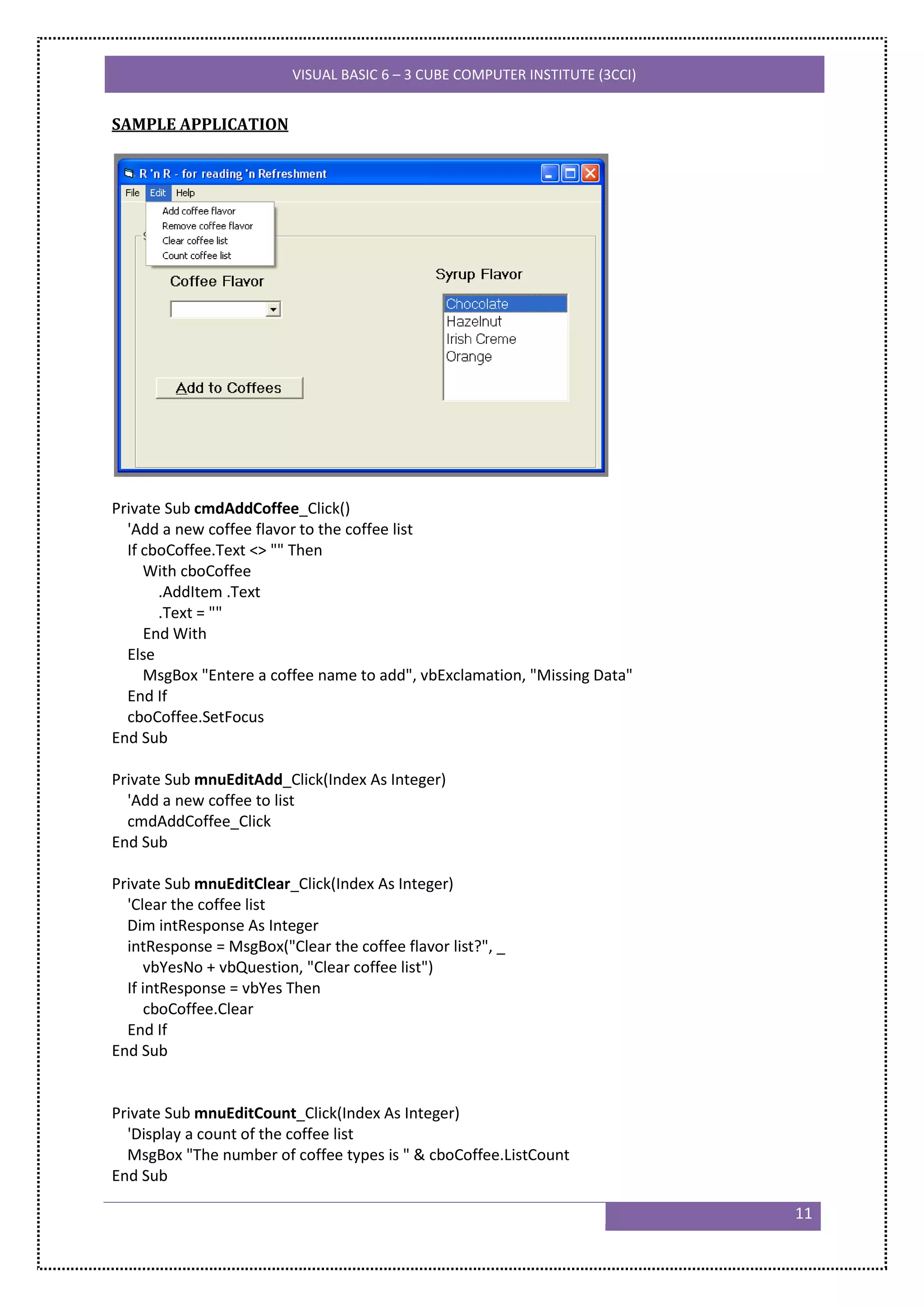 VISUAL BASIC 6 – 3 CUBE COMPUTER INSTITUTE (3CCI)


SAMPLE APPLICATION




Private Sub cmdAddCoffee_Click()
  'Add a new coffee flavor to the coffee list
  If cboCoffee.Text <> "" Then
     With cboCoffee
       .AddItem .Text
       .Text = ""
     End With
  Else
     MsgBox "Entere a coffee name to add", vbExclamation, "Missing Data"
  End If
  cboCoffee.SetFocus
End Sub

Private Sub mnuEditAdd_Click(Index As Integer)
  'Add a new coffee to list
  cmdAddCoffee_Click
End Sub

Private Sub mnuEditClear_Click(Index As Integer)
  'Clear the coffee list
  Dim intResponse As Integer
  intResponse = MsgBox("Clear the coffee flavor list?", _
     vbYesNo + vbQuestion, "Clear coffee list")
  If intResponse = vbYes Then
      cboCoffee.Clear
  End If
End Sub


Private Sub mnuEditCount_Click(Index As Integer)
  'Display a count of the coffee list
  MsgBox "The number of coffee types is " & cboCoffee.ListCount
End Sub

                                                                              11
 