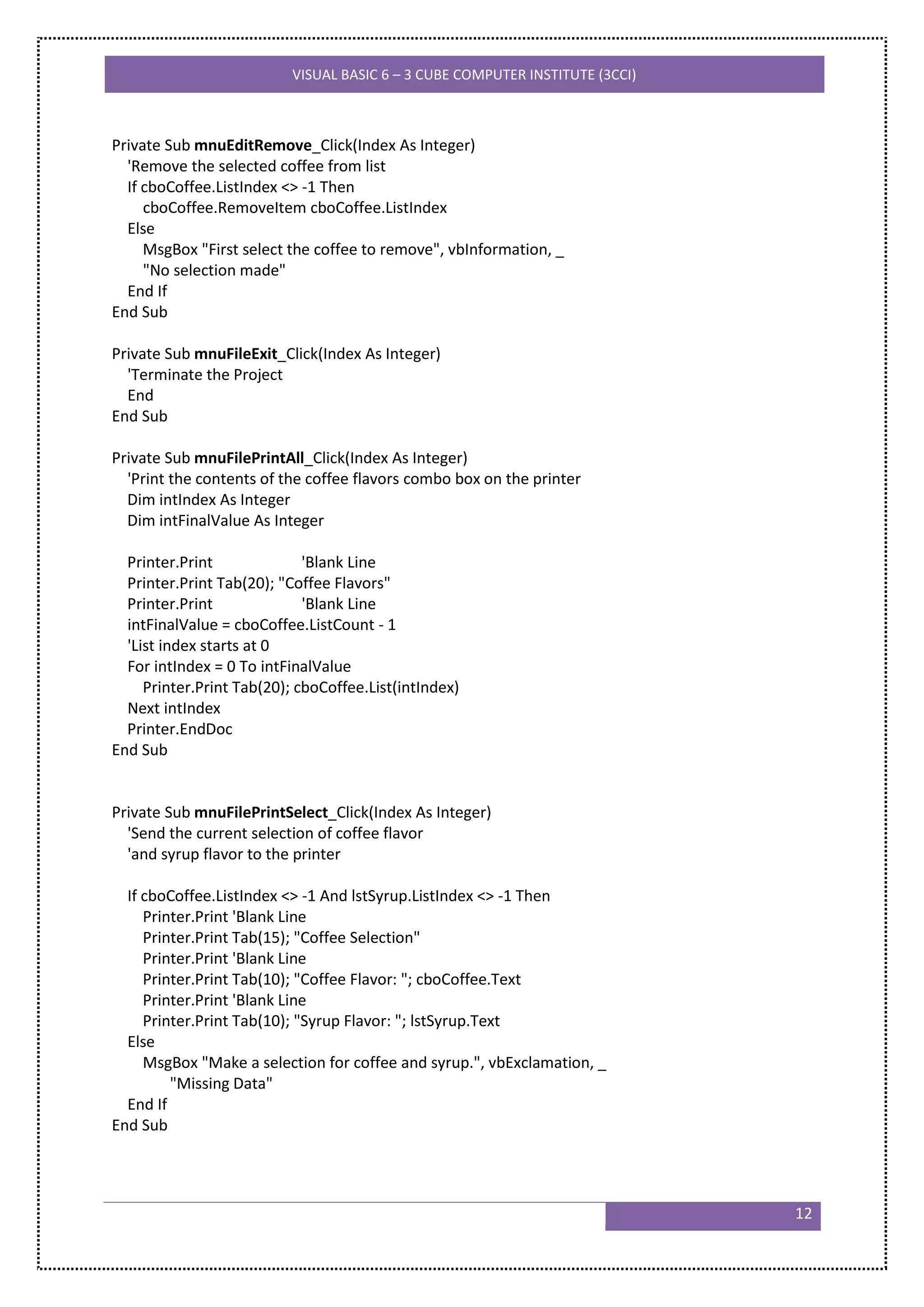 VISUAL BASIC 6 – 3 CUBE COMPUTER INSTITUTE (3CCI)



Private Sub mnuEditRemove_Click(Index As Integer)
  'Remove the selected coffee from list
  If cboCoffee.ListIndex <> -1 Then
     cboCoffee.RemoveItem cboCoffee.ListIndex
  Else
     MsgBox "First select the coffee to remove", vbInformation, _
     "No selection made"
  End If
End Sub

Private Sub mnuFileExit_Click(Index As Integer)
  'Terminate the Project
  End
End Sub

Private Sub mnuFilePrintAll_Click(Index As Integer)
  'Print the contents of the coffee flavors combo box on the printer
  Dim intIndex As Integer
  Dim intFinalValue As Integer

  Printer.Print              'Blank Line
  Printer.Print Tab(20); "Coffee Flavors"
  Printer.Print              'Blank Line
  intFinalValue = cboCoffee.ListCount - 1
  'List index starts at 0
  For intIndex = 0 To intFinalValue
     Printer.Print Tab(20); cboCoffee.List(intIndex)
  Next intIndex
  Printer.EndDoc
End Sub


Private Sub mnuFilePrintSelect_Click(Index As Integer)
  'Send the current selection of coffee flavor
  'and syrup flavor to the printer

  If cboCoffee.ListIndex <> -1 And lstSyrup.ListIndex <> -1 Then
     Printer.Print 'Blank Line
     Printer.Print Tab(15); "Coffee Selection"
     Printer.Print 'Blank Line
     Printer.Print Tab(10); "Coffee Flavor: "; cboCoffee.Text
     Printer.Print 'Blank Line
     Printer.Print Tab(10); "Syrup Flavor: "; lstSyrup.Text
  Else
     MsgBox "Make a selection for coffee and syrup.", vbExclamation, _
         "Missing Data"
  End If
End Sub




                                                                               12
 