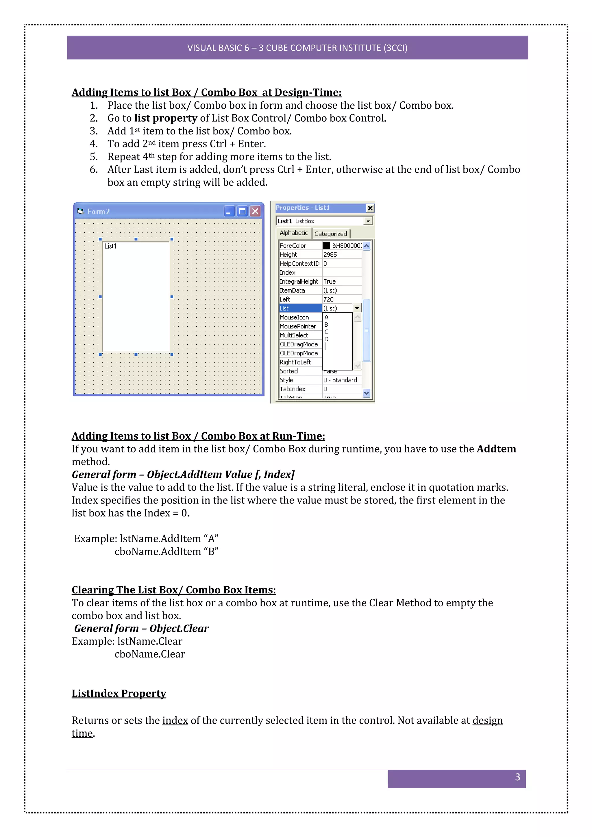 VISUAL BASIC 6 – 3 CUBE COMPUTER INSTITUTE (3CCI)



Adding Items to list Box / Combo Box at Design-Time:
   1. Place the list box/ Combo box in form and choose the list box/ Combo box.
   2. Go to list property of List Box Control/ Combo box Control.
   3. Add 1st item to the list box/ Combo box.
   4. To add 2nd item press Ctrl + Enter.
   5. Repeat 4th step for adding more items to the list.
   6. After Last item is added, don’t press Ctrl + Enter, otherwise at the end of list box/ Combo
      box an empty string will be added.




Adding Items to list Box / Combo Box at Run-Time:
If you want to add item in the list box/ Combo Box during runtime, you have to use the Addtem
method.
General form – Object.AddItem Value [, Index]
Value is the value to add to the list. If the value is a string literal, enclose it in quotation marks.
Index specifies the position in the list where the value must be stored, the first element in the
list box has the Index = 0.

Example: lstName.AddItem “A”
       cboName.AddItem “B”


Clearing The List Box/ Combo Box Items:
To clear items of the list box or a combo box at runtime, use the Clear Method to empty the
combo box and list box.
General form – Object.Clear
Example: lstName.Clear
          cboName.Clear


ListIndex Property

Returns or sets the index of the currently selected item in the control. Not available at design
time.


                                                                                                      3
 