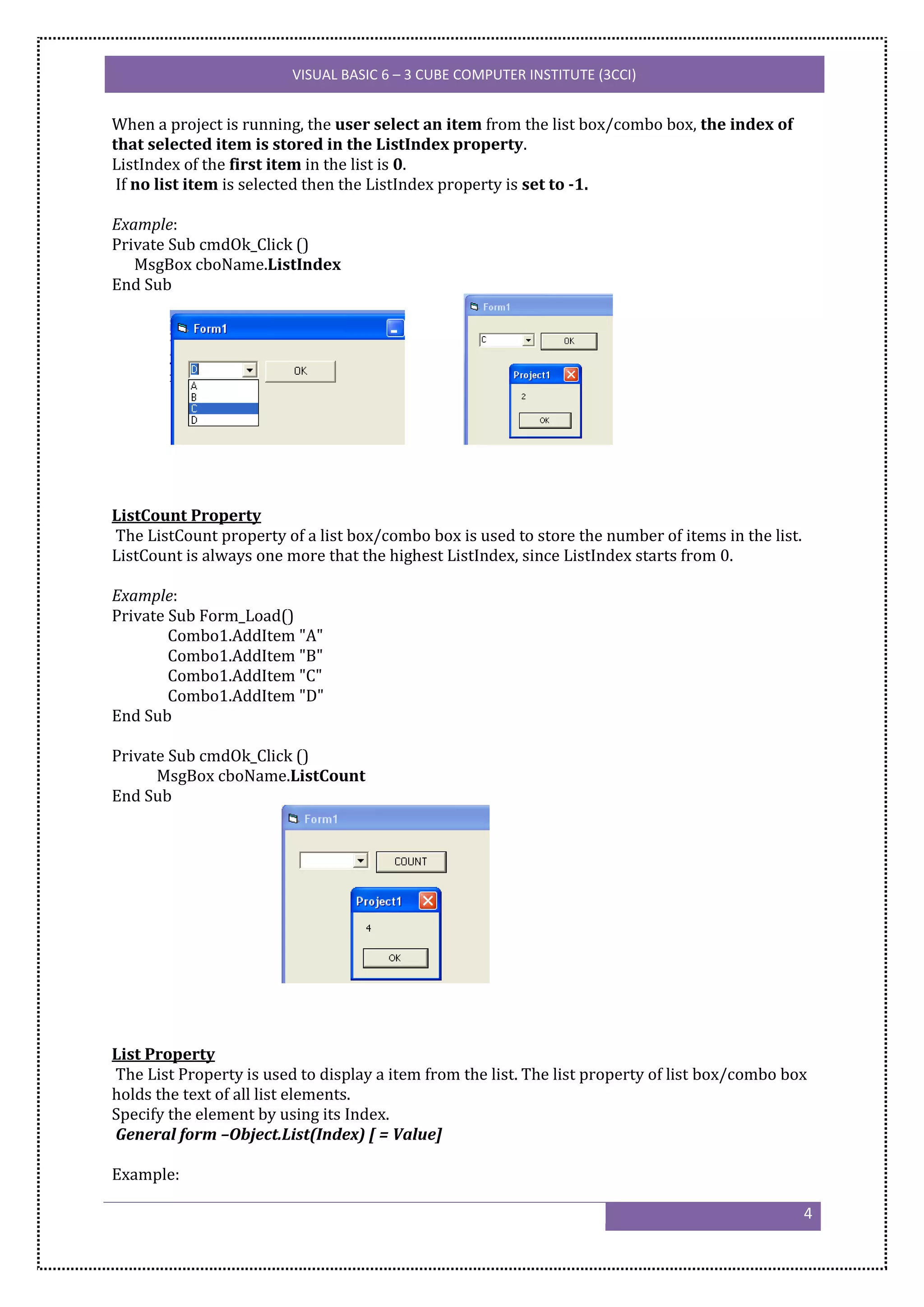 VISUAL BASIC 6 – 3 CUBE COMPUTER INSTITUTE (3CCI)


When a project is running, the user select an item from the list box/combo box, the index of
that selected item is stored in the ListIndex property.
ListIndex of the first item in the list is 0.
 If no list item is selected then the ListIndex property is set to -1.

Example:
Private Sub cmdOk_Click ()
   MsgBox cboName.ListIndex
End Sub




ListCount Property
The ListCount property of a list box/combo box is used to store the number of items in the list.
ListCount is always one more that the highest ListIndex, since ListIndex starts from 0.

Example:
Private Sub Form_Load()
        Combo1.AddItem "A"
        Combo1.AddItem "B"
        Combo1.AddItem "C"
        Combo1.AddItem "D"
End Sub

Private Sub cmdOk_Click ()
      MsgBox cboName.ListCount
End Sub




List Property
The List Property is used to display a item from the list. The list property of list box/combo box
holds the text of all list elements.
Specify the element by using its Index.
General form –Object.List(Index) [ = Value]

Example:

                                                                                                   4
 