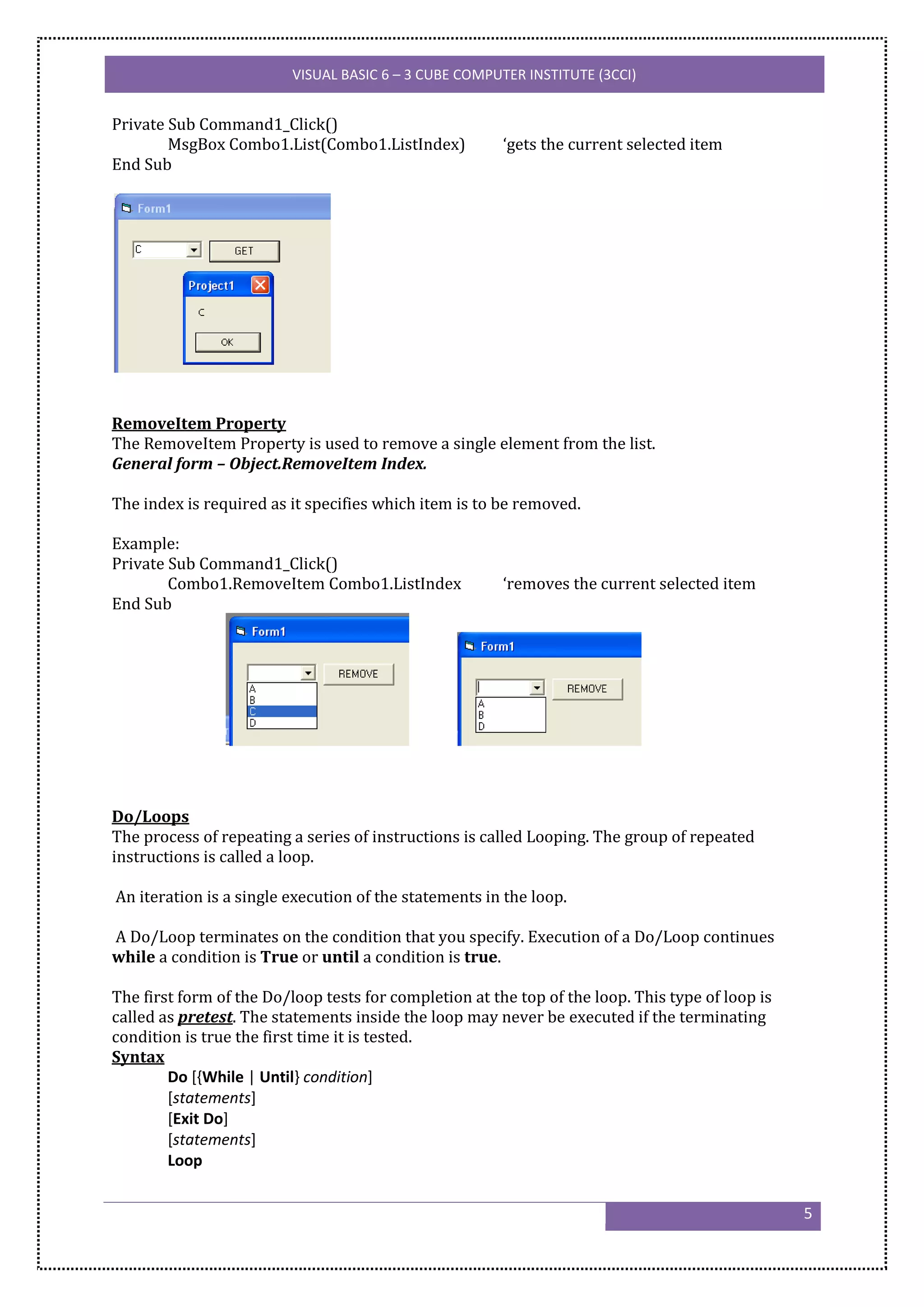VISUAL BASIC 6 – 3 CUBE COMPUTER INSTITUTE (3CCI)


Private Sub Command1_Click()
        MsgBox Combo1.List(Combo1.ListIndex)            ‘gets the current selected item
End Sub




RemoveItem Property
The RemoveItem Property is used to remove a single element from the list.
General form – Object.RemoveItem Index.

The index is required as it specifies which item is to be removed.

Example:
Private Sub Command1_Click()
        Combo1.RemoveItem Combo1.ListIndex              ‘removes the current selected item
End Sub




Do/Loops
The process of repeating a series of instructions is called Looping. The group of repeated
instructions is called a loop.

An iteration is a single execution of the statements in the loop.

A Do/Loop terminates on the condition that you specify. Execution of a Do/Loop continues
while a condition is True or until a condition is true.

The first form of the Do/loop tests for completion at the top of the loop. This type of loop is
called as pretest. The statements inside the loop may never be executed if the terminating
condition is true the first time it is tested.
Syntax
        Do [{While | Until} condition]
        [statements]
        [Exit Do]
        [statements]
        Loop


                                                                                                  5
 