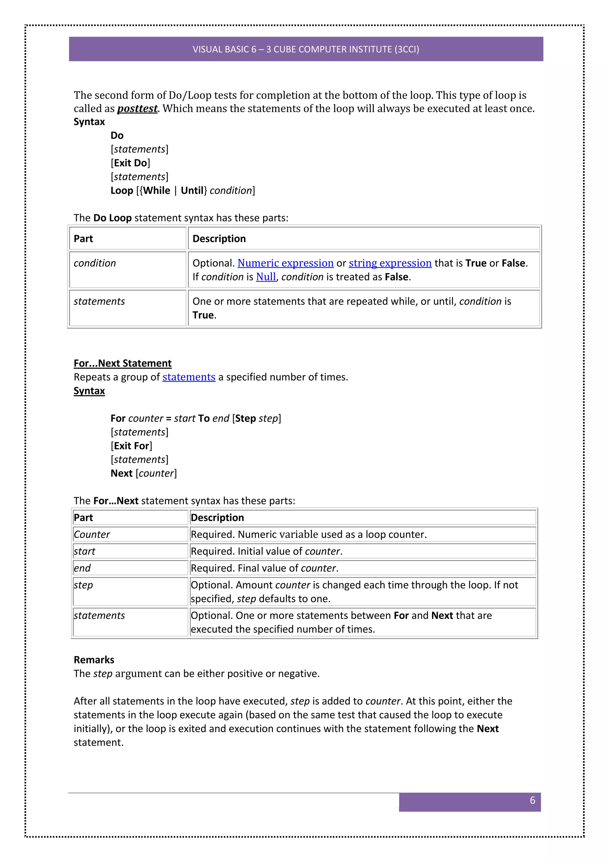 VISUAL BASIC 6 – 3 CUBE COMPUTER INSTITUTE (3CCI)



The second form of Do/Loop tests for completion at the bottom of the loop. This type of loop is
called as posttest. Which means the statements of the loop will always be executed at least once.
Syntax
        Do
        [statements]
        [Exit Do]
        [statements]
        Loop [{While | Until} condition]

The Do Loop statement syntax has these parts:
Part                      Description

condition                 Optional. Numeric expression or string expression that is True or False.
                          If condition is Null, condition is treated as False.

statements                One or more statements that are repeated while, or until, condition is
                          True.



For...Next Statement
Repeats a group of statements a specified number of times.
Syntax

        For counter = start To end [Step step]
        [statements]
        [Exit For]
        [statements]
        Next [counter]

The For…Next statement syntax has these parts:
Part                   Description
Counter                Required. Numeric variable used as a loop counter.
start                  Required. Initial value of counter.
end                    Required. Final value of counter.
step                   Optional. Amount counter is changed each time through the loop. If not
                       specified, step defaults to one.
statements             Optional. One or more statements between For and Next that are
                       executed the specified number of times.

Remarks
The step argument can be either positive or negative.

After all statements in the loop have executed, step is added to counter. At this point, either the
statements in the loop execute again (based on the same test that caused the loop to execute
initially), or the loop is exited and execution continues with the statement following the Next
statement.




                                                                                                      6
 