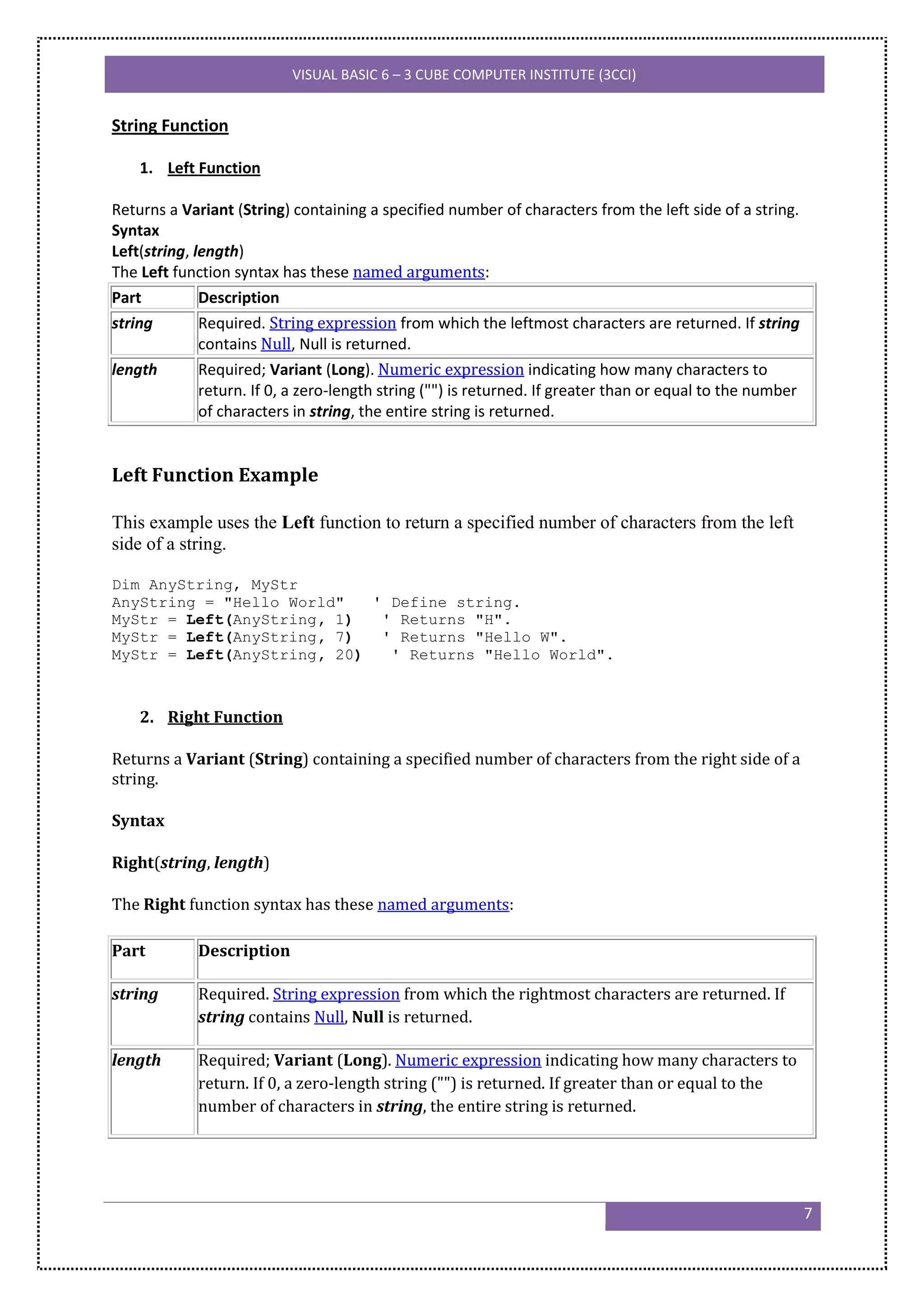 VISUAL BASIC 6 – 3 CUBE COMPUTER INSTITUTE (3CCI)


String Function

    1. Left Function

Returns a Variant (String) containing a specified number of characters from the left side of a string.
Syntax
Left(string, length)
The Left function syntax has these named arguments:
Part          Description
string        Required. String expression from which the leftmost characters are returned. If string
              contains Null, Null is returned.
length        Required; Variant (Long). Numeric expression indicating how many characters to
              return. If 0, a zero-length string ("") is returned. If greater than or equal to the number
              of characters in string, the entire string is returned.


Left Function Example

This example uses the Left function to return a specified number of characters from the left
side of a string.

Dim AnyString, MyStr
AnyString = "Hello World"   ' Define string.
MyStr = Left(AnyString, 1)   ' Returns "H".
MyStr = Left(AnyString, 7)   ' Returns "Hello W".
MyStr = Left(AnyString, 20)   ' Returns "Hello World".



    2. Right Function

Returns a Variant (String) containing a specified number of characters from the right side of a
string.

Syntax

Right(string, length)

The Right function syntax has these named arguments:

Part         Description

string       Required. String expression from which the rightmost characters are returned. If
             string contains Null, Null is returned.

length       Required; Variant (Long). Numeric expression indicating how many characters to
             return. If 0, a zero-length string ("") is returned. If greater than or equal to the
             number of characters in string, the entire string is returned.




                                                                                                            7
 