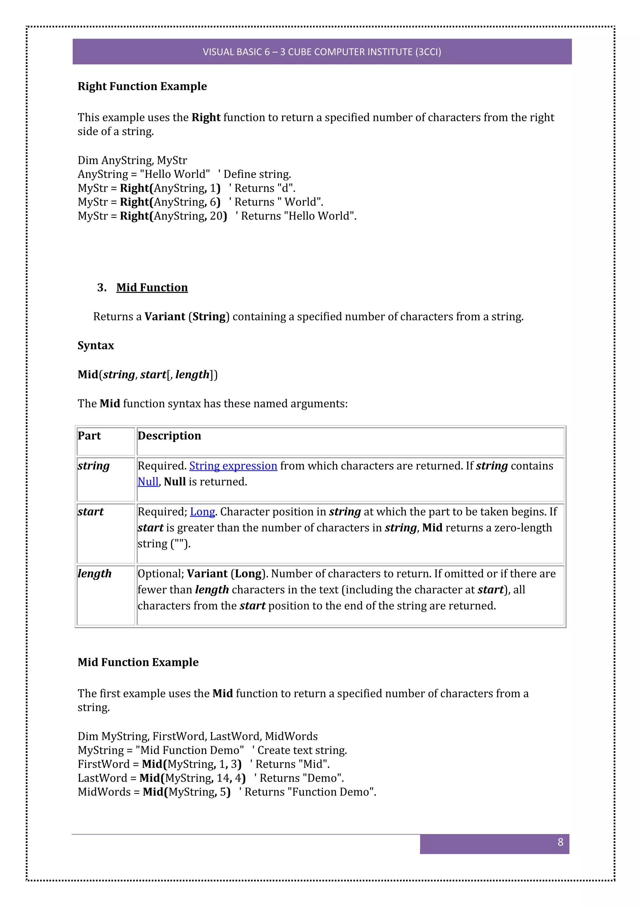 VISUAL BASIC 6 – 3 CUBE COMPUTER INSTITUTE (3CCI)


Right Function Example

This example uses the Right function to return a specified number of characters from the right
side of a string.

Dim AnyString, MyStr
AnyString = "Hello World" ' Define string.
MyStr = Right(AnyString, 1) ' Returns "d".
MyStr = Right(AnyString, 6) ' Returns " World".
MyStr = Right(AnyString, 20) ' Returns "Hello World".




   3. Mid Function

   Returns a Variant (String) containing a specified number of characters from a string.

Syntax

Mid(string, start[, length])

The Mid function syntax has these named arguments:

Part       Description

string     Required. String expression from which characters are returned. If string contains
           Null, Null is returned.

start      Required; Long. Character position in string at which the part to be taken begins. If
           start is greater than the number of characters in string, Mid returns a zero-length
           string ("").

length     Optional; Variant (Long). Number of characters to return. If omitted or if there are
           fewer than length characters in the text (including the character at start), all
           characters from the start position to the end of the string are returned.



Mid Function Example

The first example uses the Mid function to return a specified number of characters from a
string.

Dim MyString, FirstWord, LastWord, MidWords
MyString = "Mid Function Demo" ' Create text string.
FirstWord = Mid(MyString, 1, 3) ' Returns "Mid".
LastWord = Mid(MyString, 14, 4) ' Returns "Demo".
MidWords = Mid(MyString, 5) ' Returns "Function Demo".



                                                                                                   8
 