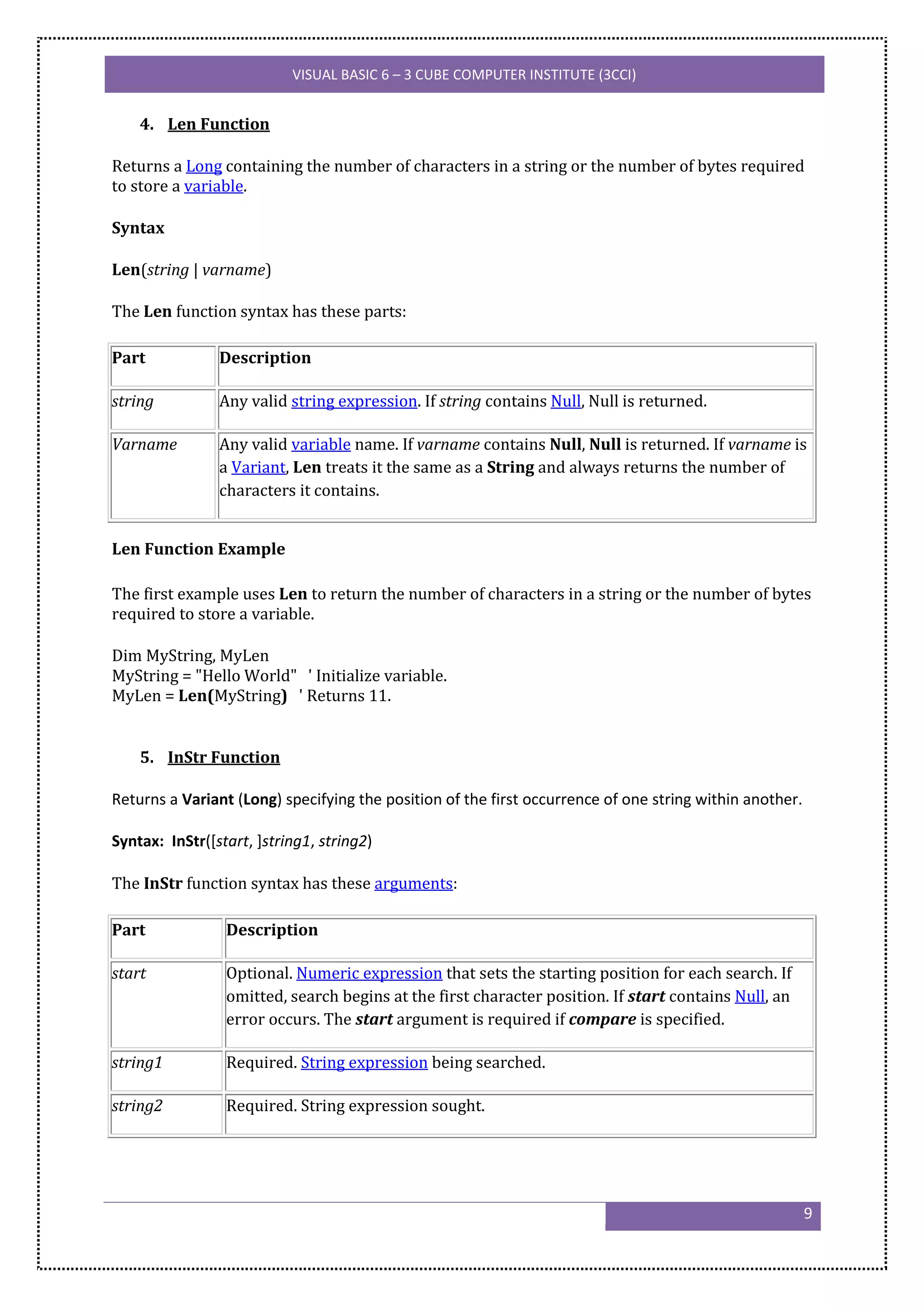 VISUAL BASIC 6 – 3 CUBE COMPUTER INSTITUTE (3CCI)


    4. Len Function

Returns a Long containing the number of characters in a string or the number of bytes required
to store a variable.

Syntax

Len(string | varname)

The Len function syntax has these parts:

Part            Description

string          Any valid string expression. If string contains Null, Null is returned.

Varname         Any valid variable name. If varname contains Null, Null is returned. If varname is
                a Variant, Len treats it the same as a String and always returns the number of
                characters it contains.


Len Function Example

The first example uses Len to return the number of characters in a string or the number of bytes
required to store a variable.

Dim MyString, MyLen
MyString = "Hello World" ' Initialize variable.
MyLen = Len(MyString) ' Returns 11.


    5. InStr Function

Returns a Variant (Long) specifying the position of the first occurrence of one string within another.

Syntax: InStr([start, ]string1, string2)

The InStr function syntax has these arguments:

Part             Description

start            Optional. Numeric expression that sets the starting position for each search. If
                 omitted, search begins at the first character position. If start contains Null, an
                 error occurs. The start argument is required if compare is specified.

string1          Required. String expression being searched.

string2          Required. String expression sought.




                                                                                                         9
 