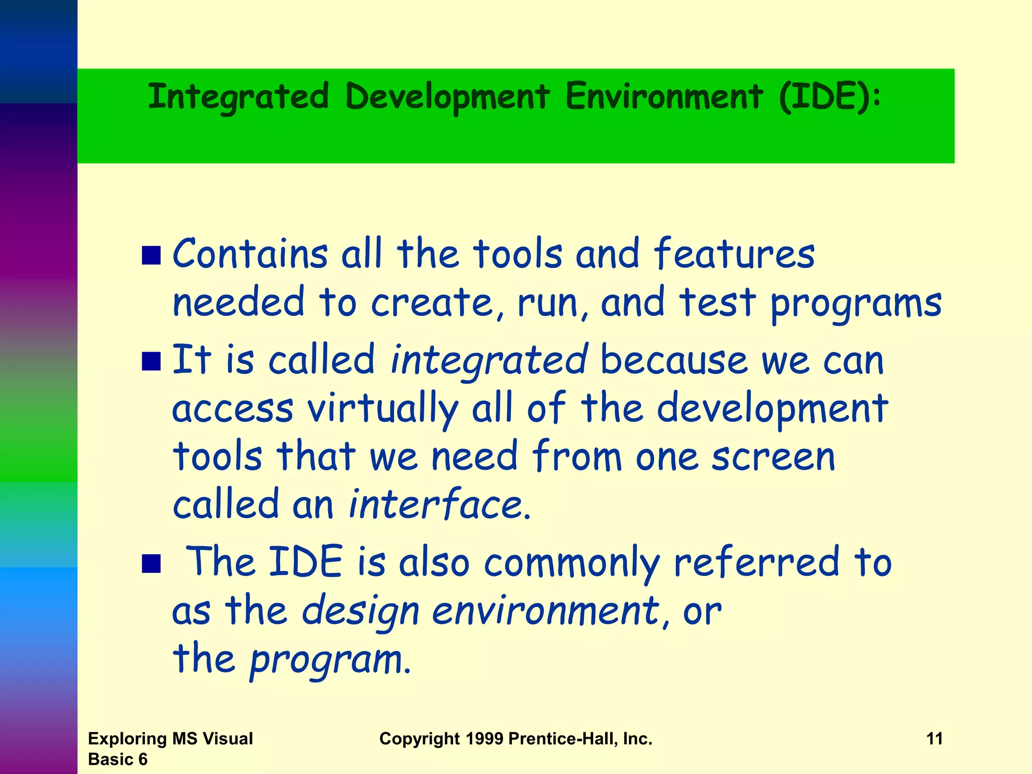 Integrated Development Environment (IDE):  Contains all the tools and features needed to create, run, and test programs  It is called integrated because we can access virtually all of the development tools that we need from one screen called an interface.  The IDE is also commonly referred to as the design environment, or the program. Exploring MS Visual Basic 6 Copyright 1999 Prentice-Hall, Inc. 11 