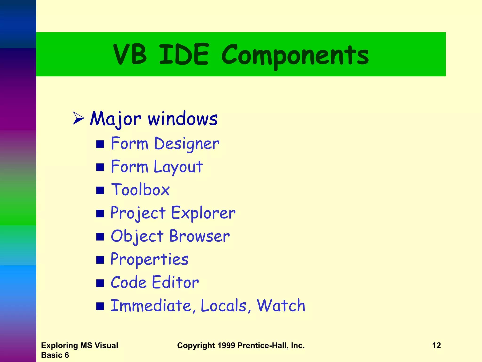 Exploring MS Visual Basic 6 Copyright 1999 Prentice-Hall, Inc. 12 VB IDE Components  Major windows  Form Designer  Form Layout  Toolbox  Project Explorer  Object Browser  Properties  Code Editor  Immediate, Locals, Watch 