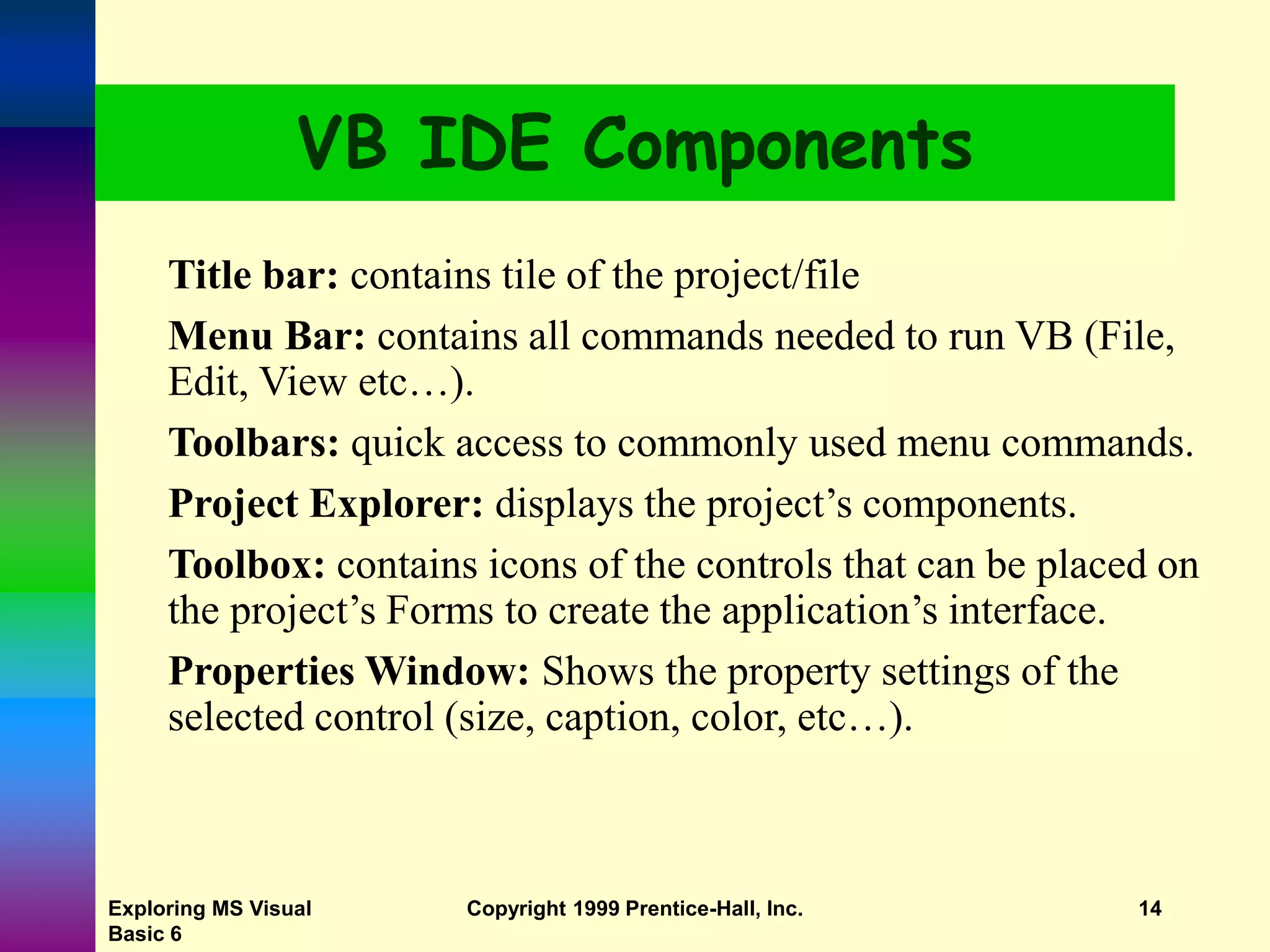 Exploring MS Visual Basic 6 Copyright 1999 Prentice-Hall, Inc. 14 VB IDE Components Title bar: contains tile of the project/file Menu Bar: contains all commands needed to run VB (File, Edit, View etc…). Toolbars: quick access to commonly used menu commands. Project Explorer: displays the project’s components. Toolbox: contains icons of the controls that can be placed on the project’s Forms to create the application’s interface. Properties Window: Shows the property settings of the selected control (size, caption, color, etc…). 